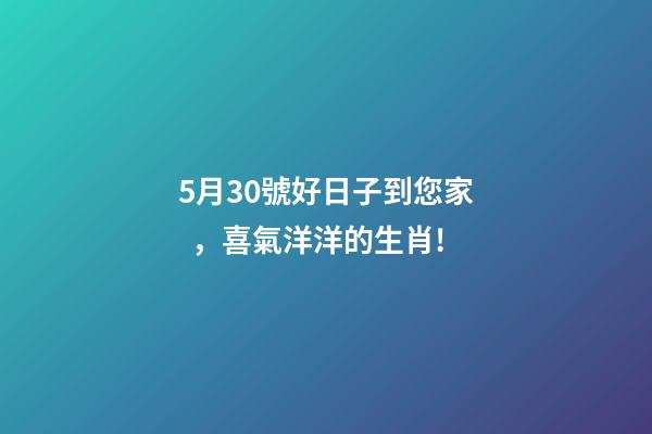 5月30號好日子到您家，喜氣洋洋的生肖!
